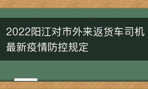 2022阳江对市外来返货车司机最新疫情防控规定