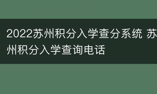 2022苏州积分入学查分系统 苏州积分入学查询电话