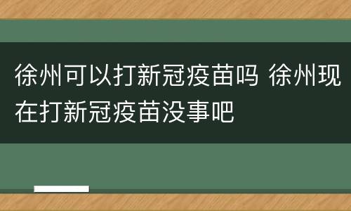 徐州可以打新冠疫苗吗 徐州现在打新冠疫苗没事吧