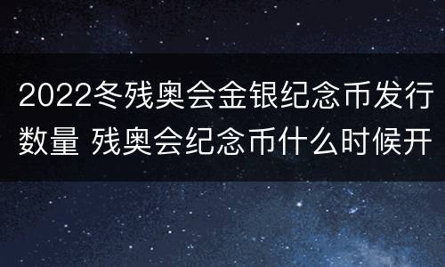 2022冬残奥会金银纪念币发行数量 残奥会纪念币什么时候开始发行