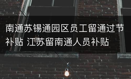 南通苏锡通园区员工留通过节补贴 江苏留南通人员补贴