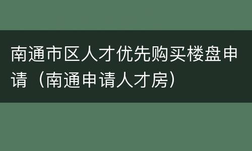 南通市区人才优先购买楼盘申请（南通申请人才房）