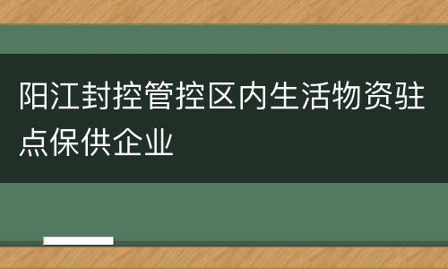 阳江封控管控区内生活物资驻点保供企业