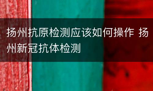 扬州抗原检测应该如何操作 扬州新冠抗体检测