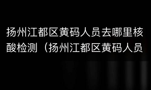 扬州江都区黄码人员去哪里核酸检测（扬州江都区黄码人员去哪里核酸检测报告）