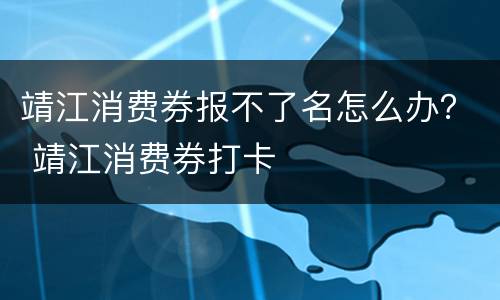 靖江消费券报不了名怎么办？ 靖江消费券打卡