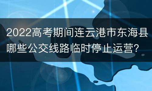 2022高考期间连云港市东海县哪些公交线路临时停止运营？