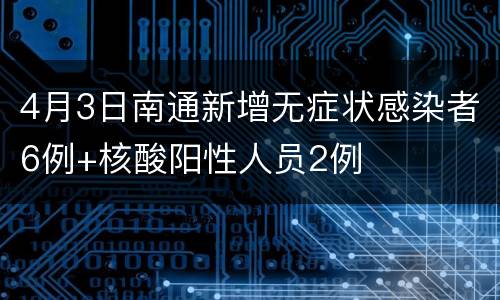 4月3日南通新增无症状感染者6例+核酸阳性人员2例