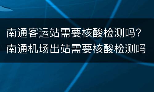 南通客运站需要核酸检测吗? 南通机场出站需要核酸检测吗