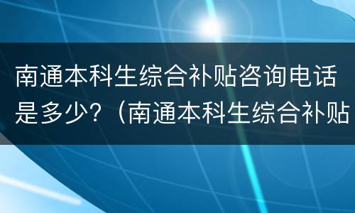 南通本科生综合补贴咨询电话是多少?（南通本科生综合补贴第三批）
