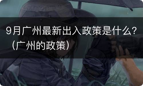 9月广州最新出入政策是什么？（广州的政策）