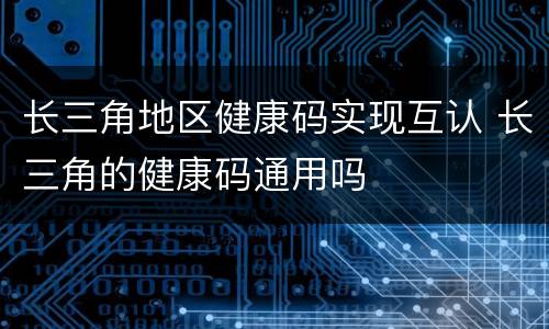 长三角地区健康码实现互认 长三角的健康码通用吗