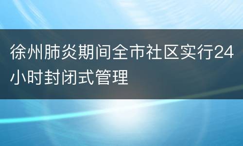 徐州肺炎期间全市社区实行24小时封闭式管理