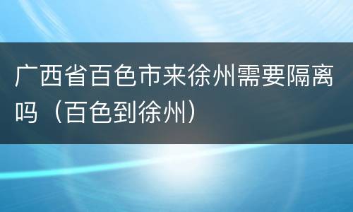 广西省百色市来徐州需要隔离吗（百色到徐州）