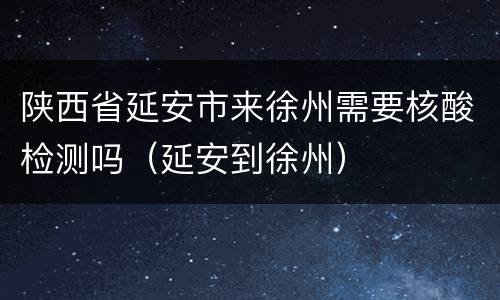 陕西省延安市来徐州需要核酸检测吗（延安到徐州）