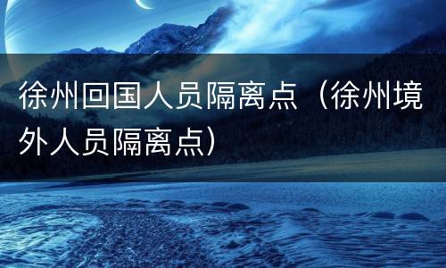 徐州回国人员隔离点（徐州境外人员隔离点）