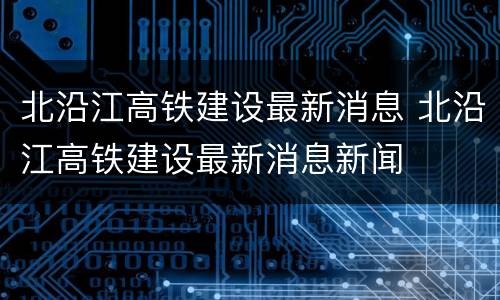 北沿江高铁建设最新消息 北沿江高铁建设最新消息新闻