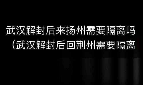武汉解封后来扬州需要隔离吗（武汉解封后回荆州需要隔离吗）