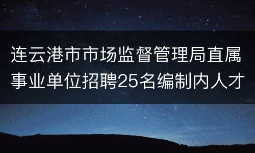 连云港市市场监督管理局直属事业单位招聘25名编制内人才