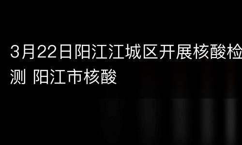 3月22日阳江江城区开展核酸检测 阳江市核酸