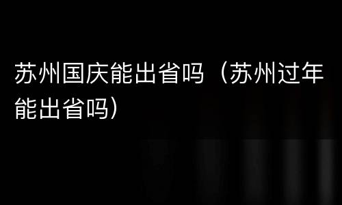 苏州国庆能出省吗（苏州过年能出省吗）