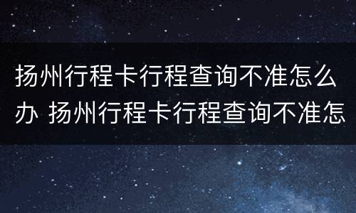 扬州行程卡行程查询不准怎么办 扬州行程卡行程查询不准怎么办呀