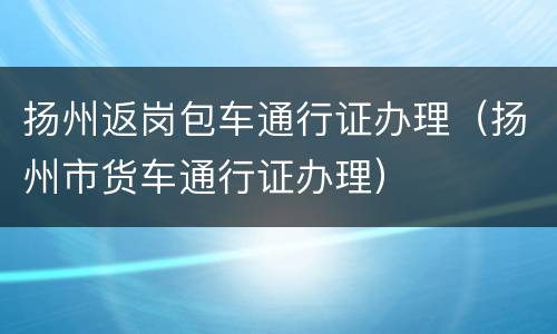 扬州返岗包车通行证办理（扬州市货车通行证办理）