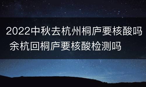2022中秋去杭州桐庐要核酸吗 余杭回桐庐要核酸检测吗