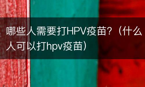 哪些人需要打HPV疫苗?（什么人可以打hpv疫苗）