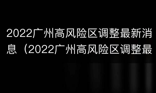 2022广州高风险区调整最新消息（2022广州高风险区调整最新消息通知）