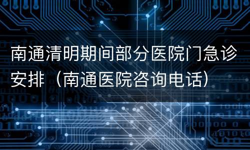 南通清明期间部分医院门急诊安排（南通医院咨询电话）