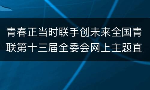 青春正当时联手创未来全国青联第十三届全委会网上主题直播入口