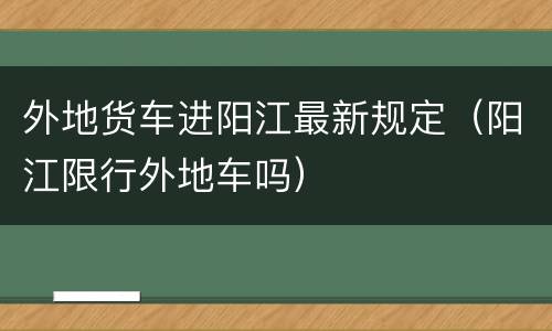 外地货车进阳江最新规定（阳江限行外地车吗）