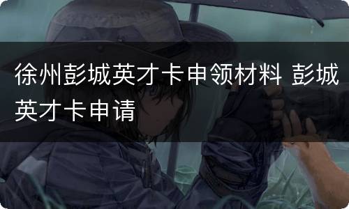 徐州彭城英才卡申领材料 彭城英才卡申请