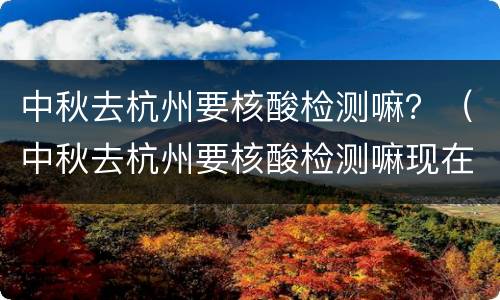 中秋去杭州要核酸检测嘛？（中秋去杭州要核酸检测嘛现在）