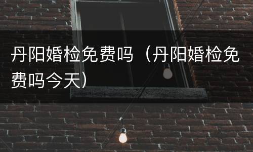 丹阳婚检免费吗（丹阳婚检免费吗今天）