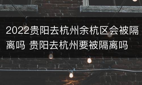 2022贵阳去杭州余杭区会被隔离吗 贵阳去杭州要被隔离吗