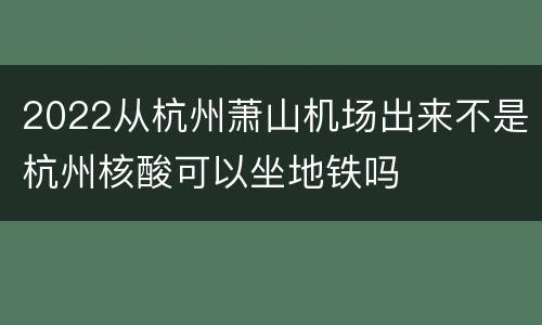 2022从杭州萧山机场出来不是杭州核酸可以坐地铁吗