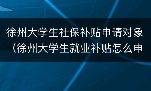 徐州大学生社保补贴申请对象（徐州大学生就业补贴怎么申请）