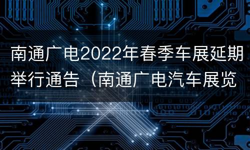南通广电2022年春季车展延期举行通告（南通广电汽车展览会）