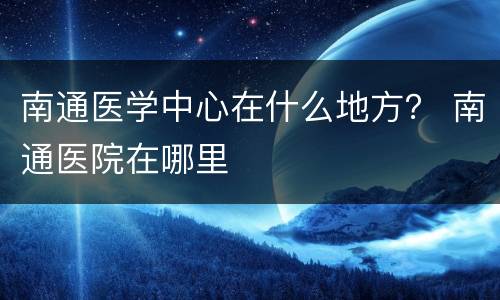 南通医学中心在什么地方？ 南通医院在哪里