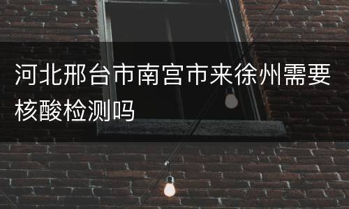 河北邢台市南宫市来徐州需要核酸检测吗