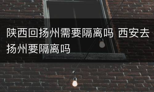 陕西回扬州需要隔离吗 西安去扬州要隔离吗