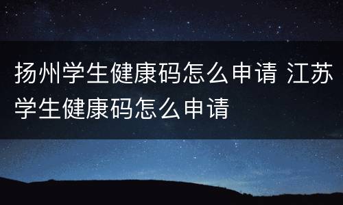 扬州学生健康码怎么申请 江苏学生健康码怎么申请