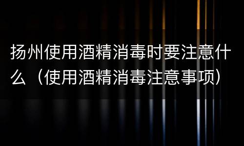 扬州使用酒精消毒时要注意什么（使用酒精消毒注意事项）