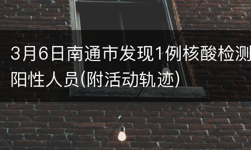 3月6日南通市发现1例核酸检测阳性人员(附活动轨迹)