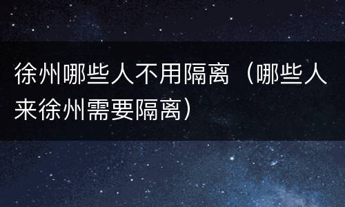 徐州哪些人不用隔离（哪些人来徐州需要隔离）