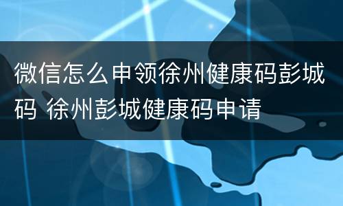 微信怎么申领徐州健康码彭城码 徐州彭城健康码申请