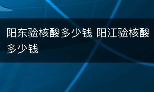 阳东验核酸多少钱 阳江验核酸多少钱