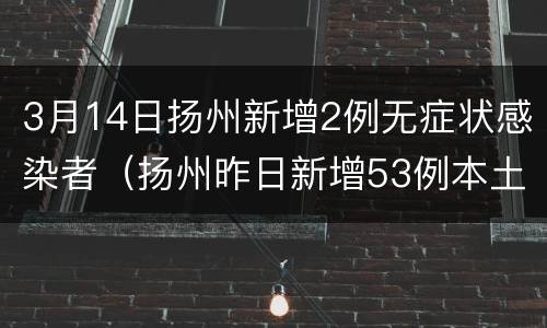 3月14日扬州新增2例无症状感染者（扬州昨日新增53例本土确诊）